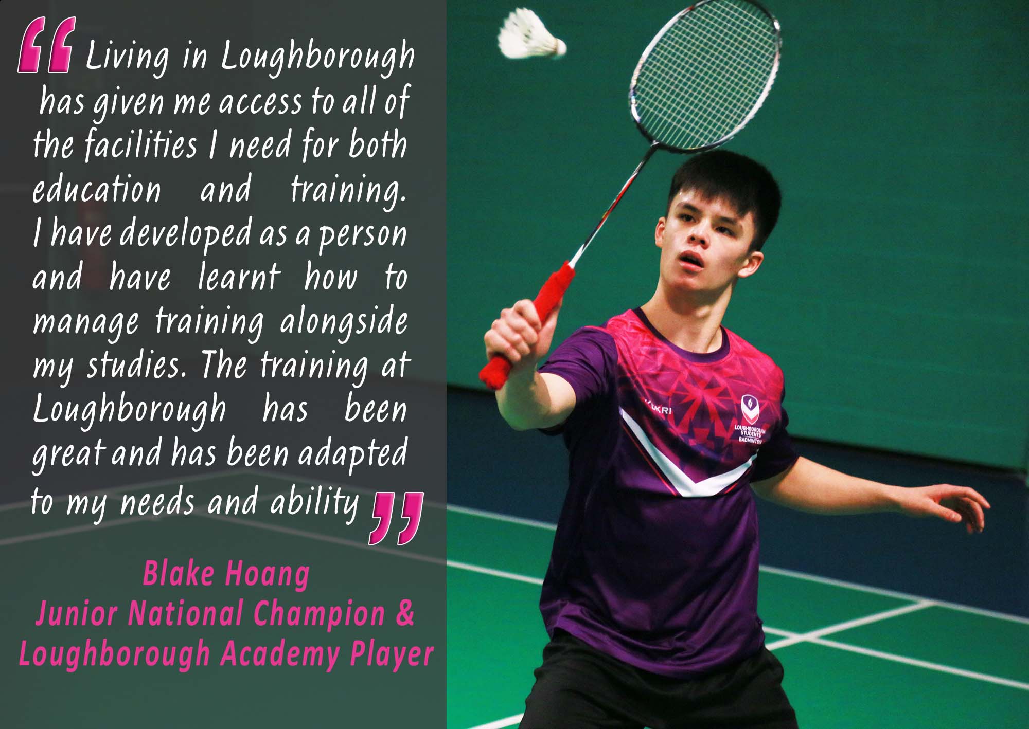 Photo of Blake Hoang and text: “Living in Loughborough has given me access to all of the facilities I need for both education and training. I have developed as a person and have learnt how to manage training alongside my studies. The training at Loughborough has been great and has been adapted to my needs and ability” Blake Hoang, Junior National Champion and Loughborough Academy Player.